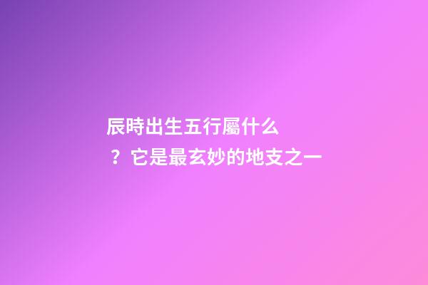 辰時出生五行屬什么？它是最玄妙的地支之一